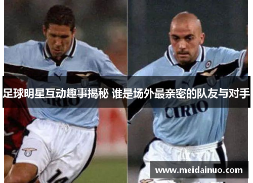 足球明星互动趣事揭秘 谁是场外最亲密的队友与对手