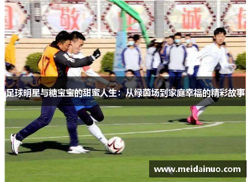 足球明星与糖宝宝的甜蜜人生：从绿茵场到家庭幸福的精彩故事