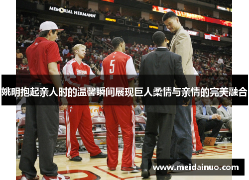 姚明抱起亲人时的温馨瞬间展现巨人柔情与亲情的完美融合