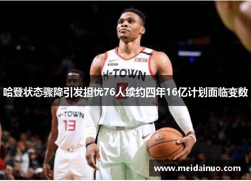 哈登状态骤降引发担忧76人续约四年16亿计划面临变数