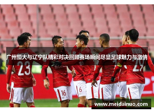 广州恒大与辽宁队精彩对决回顾赛场瞬间尽显足球魅力与激情